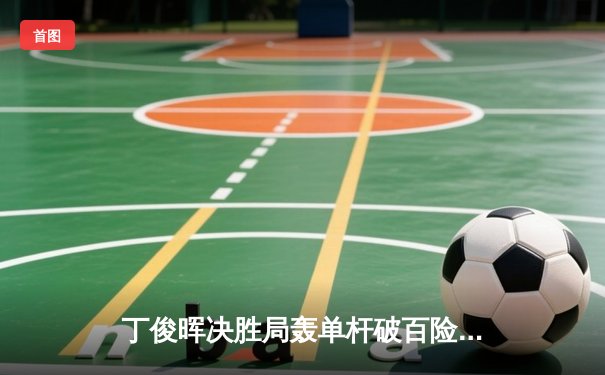 丁俊晖决胜局轰单杆破百险胜罗伯逊 晋级斯诺克国际锦标赛四强