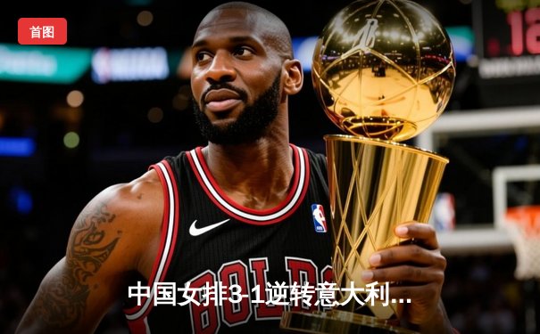 中国女排3-1逆转意大利，张常宁复出砍18分率队夺世联赛开门红